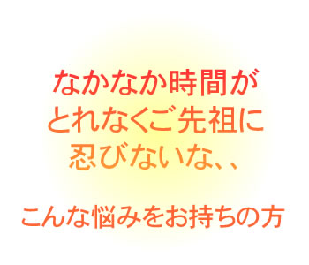 なかなか時間がとれなくご先祖に忍びない、、
こんな悩みをお持ちの方